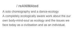 anima / reANIMAted 
A solo choreography and a dance-ecology
A completely ecologically aware work about the our own body-mind-soul as ecology and the issues we face today as a civilisation and as an individual. 
Video
